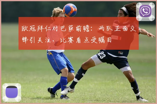 欧冠拜仁对巴萨前瞻：两队正面交锋引关注，比赛看点受瞩目