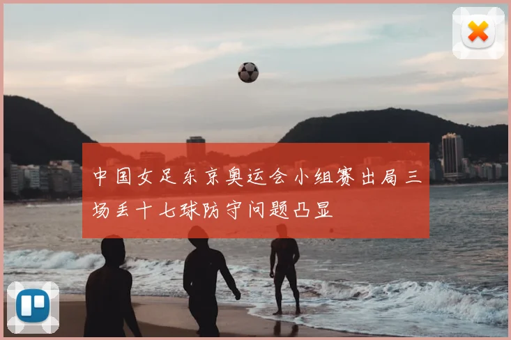 中国女足东京奥运会小组赛出局三场丢十七球防守问题凸显