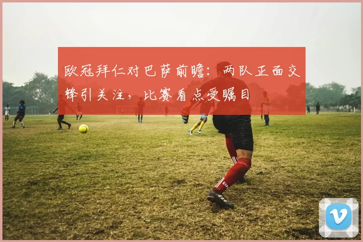 欧冠拜仁对巴萨前瞻：两队正面交锋引关注，比赛看点受瞩目