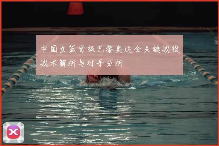 中国女篮晋级巴黎奥运会关键战役战术解析与对手分析