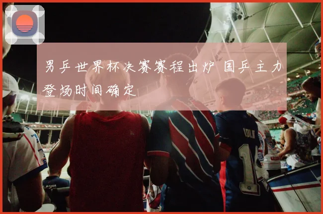 男乒世界杯决赛赛程出炉 国乒主力登场时间确定